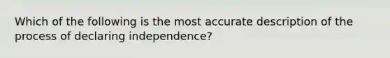 Which of the following is the most accurate description of the process of declaring independence?