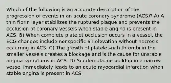 Which of the following is an accurate description of the progression of events in an acute coronary syndrome (ACS)? A) A thin fibrin layer stabilizes the ruptured plaque and prevents the occlusion of coronary vessels when stable angina is present in ACS. B) When complete platelet occlusion occurs in a vessel, the ECG changes include nonspecific ST elevation without necrosis occurring in ACS. C) The growth of platelet-rich thrombi in the smaller vessels creates a blockage and is the cause for unstable angina symptoms in ACS. D) Sudden plaque buildup in a narrow vessel immediately leads to an acute myocardial infarction when stable angina is present in ACS.