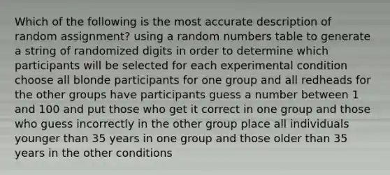 Which of the following is the most accurate description of random assignment? using a random numbers table to generate a string of randomized digits in order to determine which participants will be selected for each experimental condition choose all blonde participants for one group and all redheads for the other groups have participants guess a number between 1 and 100 and put those who get it correct in one group and those who guess incorrectly in the other group place all individuals younger than 35 years in one group and those older than 35 years in the other conditions