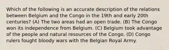 Which of the following is an accurate description of the relations between Belgium and the Congo in the 19th and early 20th centuries? (A) The two areas had an open trade. (B) The Congo won its independence from Belgium. (C) Belgium took advantage of the people and <a href='https://www.questionai.com/knowledge/k6l1d2KrZr-natural-resources' class='anchor-knowledge'>natural resources</a> of the Congo. (D) Congo rulers fought bloody wars with the Belgian Royal Army.