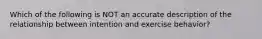 Which of the following is NOT an accurate description of the relationship between intention and exercise behavior?