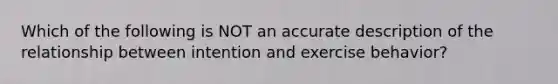 Which of the following is NOT an accurate description of the relationship between intention and exercise behavior?