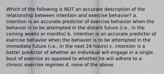 Which of the following is NOT an accurate description of the relationship between intention and exercise behavior? a. intention is an accurate predictor of exercise behavior when the behavior is to be attempted in the distant future (i.e., in the coming weeks or months) b. intention is an accurate predictor of exercise behavior when the behavior is to be attempted in the immediate future (i.e., in the next 24 hours) c. intention is a better predictor of whether an individual will engage in a single bout of exercise as opposed to whether he will adhere to a chronic exercise regimen d. none of the above