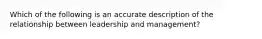 Which of the following is an accurate description of the relationship between leadership and management?