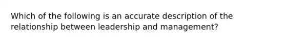 Which of the following is an accurate description of the relationship between leadership and management?