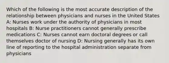 Which of the following is the most accurate description of the relationship between physicians and nurses in the United States A: Nurses work under the authority of physicians in most hospitals B: Nurse practitioners cannot generally prescribe medications C: Nurses cannot earn doctoral degrees or call themselves doctor of nursing D: Nursing generally has its own line of reporting to the hospital administration separate from physicians