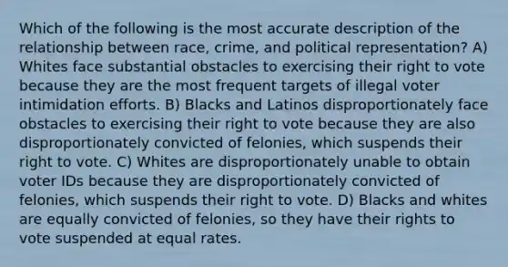 Which of the following is the most accurate description of the relationship between race, crime, and political representation? A) Whites face substantial obstacles to exercising their right to vote because they are the most frequent targets of illegal voter intimidation efforts. B) Blacks and Latinos disproportionately face obstacles to exercising their right to vote because they are also disproportionately convicted of felonies, which suspends their right to vote. C) Whites are disproportionately unable to obtain voter IDs because they are disproportionately convicted of felonies, which suspends their right to vote. D) Blacks and whites are equally convicted of felonies, so they have their rights to vote suspended at equal rates.