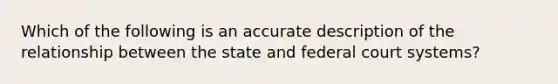 Which of the following is an accurate description of the relationship between the state and federal court systems?