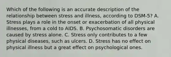 Which of the following is an accurate description of the relationship between stress and illness, according to DSM-5? A. Stress plays a role in the onset or exacerbation of all physical illnesses, from a cold to AIDS. B. Psychosomatic disorders are caused by stress alone. C. Stress only contributes to a few physical diseases, such as ulcers. D. Stress has no effect on physical illness but a great effect on psychological ones.