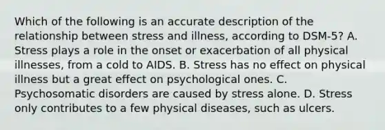 Which of the following is an accurate description of the relationship between stress and illness, according to DSM-5? A. Stress plays a role in the onset or exacerbation of all physical illnesses, from a cold to AIDS. B. Stress has no effect on physical illness but a great effect on psychological ones. C. Psychosomatic disorders are caused by stress alone. D. Stress only contributes to a few physical diseases, such as ulcers.