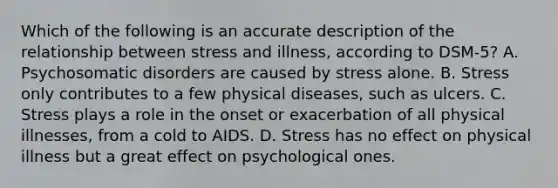 Which of the following is an accurate description of the relationship between stress and illness, according to DSM-5? A. Psychosomatic disorders are caused by stress alone. B. Stress only contributes to a few physical diseases, such as ulcers. C. Stress plays a role in the onset or exacerbation of all physical illnesses, from a cold to AIDS. D. Stress has no effect on physical illness but a great effect on psychological ones.