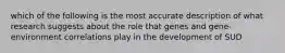 which of the following is the most accurate description of what research suggests about the role that genes and gene-environment correlations play in the development of SUD