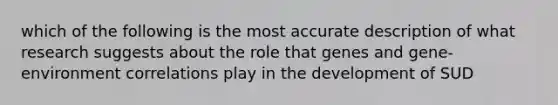 which of the following is the most accurate description of what research suggests about the role that genes and gene-environment correlations play in the development of SUD