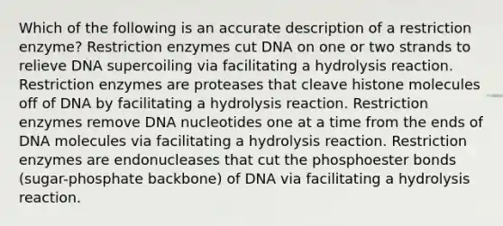 Which of the following is an accurate description of a restriction enzyme? Restriction enzymes cut DNA on one or two strands to relieve DNA supercoiling via facilitating a hydrolysis reaction. Restriction enzymes are proteases that cleave histone molecules off of DNA by facilitating a hydrolysis reaction. Restriction enzymes remove DNA nucleotides one at a time from the ends of DNA molecules via facilitating a hydrolysis reaction. Restriction enzymes are endonucleases that cut the phosphoester bonds (sugar-phosphate backbone) of DNA via facilitating a hydrolysis reaction.