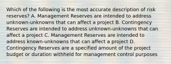 Which of the following is the most accurate description of risk reserves? A. Management Reserves are intended to address unknown-unknowns that can affect a project B. Contingency Reserves are intended to address unknown-unknowns that can affect a project C. Management Reserves are intended to address known-unknowns that can affect a project D. Contingency Reserves are a specified amount of the project budget or duration withheld for management control purposes