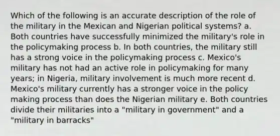 Which of the following is an accurate description of the role of the military in the Mexican and Nigerian political systems? a. Both countries have successfully minimized the military's role in <a href='https://www.questionai.com/knowledge/kIqvHwbzML-the-policymaking-process' class='anchor-knowledge'>the policymaking process</a> b. In both countries, the military still has a strong voice in the policymaking process c. Mexico's military has not had an active role in policymaking for many years; in Nigeria, military involvement is much more recent d. Mexico's military currently has a stronger voice in the policy making process than does the Nigerian military e. Both countries divide their militaries into a "military in government" and a "military in barracks"