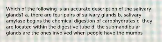 Which of the following is an accurate description of the salivary glands? a. there are four pairs of salivary glands b. salivary amylase begins the chemical digestion of carbohydrates c. they are located within the digestive tube d. the submandibular glands are the ones involved when people have the mumps