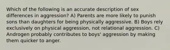 Which of the following is an accurate description of sex differences in aggression? A) Parents are more likely to punish sons than daughters for being physically aggressive. B) Boys rely exclusively on physical aggression, not relational aggression. C) Androgen probably contributes to boys' aggression by making them quicker to anger.