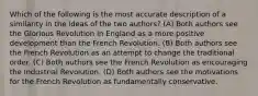 Which of the following is the most accurate description of a similarity in the ideas of the two authors? (A) Both authors see the Glorious Revolution in England as a more positive development than the French Revolution. (B) Both authors see the French Revolution as an attempt to change the traditional order. (C) Both authors see the French Revolution as encouraging the Industrial Revolution. (D) Both authors see the motivations for the French Revolution as fundamentally conservative.