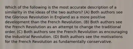 Which of the following is the most accurate description of a similarity in the ideas of the two authors? (A) Both authors see the Glorious Revolution in England as a more positive development than the French Revolution. (B) Both authors see the French Revolution as an attempt to change the traditional order. (C) Both authors see the French Revolution as encouraging the Industrial Revolution. (D) Both authors see the motivations for the French Revolution as fundamentally conservative.