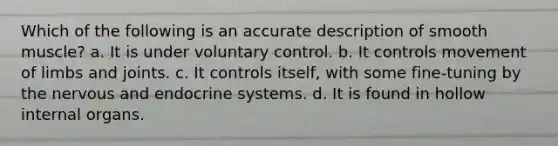 Which of the following is an accurate description of smooth muscle? a. It is under voluntary control. b. It controls movement of limbs and joints. c. It controls itself, with some fine-tuning by the nervous and endocrine systems. d. It is found in hollow internal organs.
