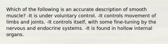 Which of the following is an accurate description of smooth muscle? -It is under voluntary control. -It controls movement of limbs and joints. -It controls itself, with some fine-tuning by the nervous and endocrine systems. -It is found in hollow internal organs.