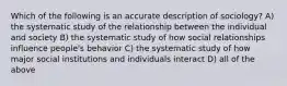 Which of the following is an accurate description of sociology? A) the systematic study of the relationship between the individual and society B) the systematic study of how social relationships influence people's behavior C) the systematic study of how major social institutions and individuals interact D) all of the above