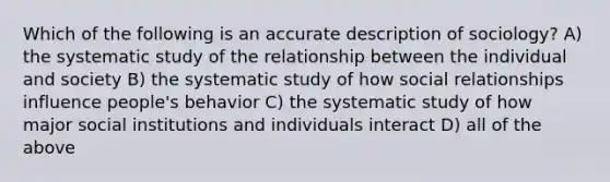 Which of the following is an accurate description of sociology? A) the systematic study of the relationship between the individual and society B) the systematic study of how social relationships influence people's behavior C) the systematic study of how major social institutions and individuals interact D) all of the above