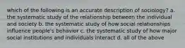 which of the following is an accurate description of sociology? a. the systematic study of the relationship between the individual and society b. the systematic study of how social relationships influence people's behavior c. the systematic study of how major social institutions and individuals interact d. all of the above