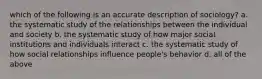 which of the following is an accurate description of sociology? a. the systematic study of the relationships between the individual and society b. the systematic study of how major social institutions and individuals interact c. the systematic study of how social relationships influence people's behavior d. all of the above