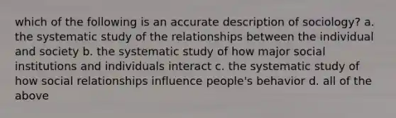 which of the following is an accurate description of sociology? a. the systematic study of the relationships between the individual and society b. the systematic study of how major social institutions and individuals interact c. the systematic study of how social relationships influence people's behavior d. all of the above