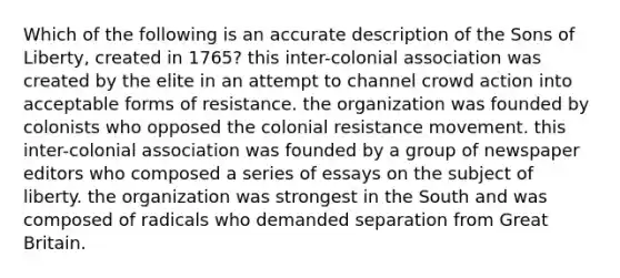 Which of the following is an accurate description of the Sons of Liberty, created in 1765? this inter-colonial association was created by the elite in an attempt to channel crowd action into acceptable forms of resistance. the organization was founded by colonists who opposed the colonial resistance movement. this inter-colonial association was founded by a group of newspaper editors who composed a series of essays on the subject of liberty. the organization was strongest in the South and was composed of radicals who demanded separation from Great Britain.