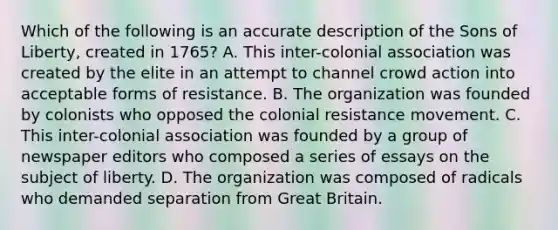 Which of the following is an accurate description of the Sons of Liberty, created in 1765? A. This inter-colonial association was created by the elite in an attempt to channel crowd action into acceptable forms of resistance. B. The organization was founded by colonists who opposed the colonial resistance movement. C. This inter-colonial association was founded by a group of newspaper editors who composed a series of essays on the subject of liberty. D. The organization was composed of radicals who demanded separation from Great Britain.