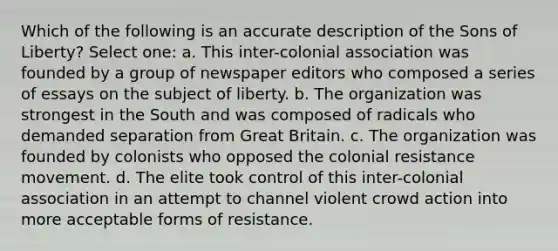 Which of the following is an accurate description of the Sons of Liberty? Select one: a. This inter-colonial association was founded by a group of newspaper editors who composed a series of essays on the subject of liberty. b. The organization was strongest in the South and was composed of radicals who demanded separation from Great Britain. c. The organization was founded by colonists who opposed the colonial resistance movement. d. The elite took control of this inter-colonial association in an attempt to channel violent crowd action into more acceptable forms of resistance.