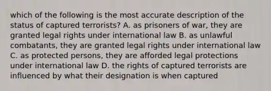 which of the following is the most accurate description of the status of captured terrorists? A. as prisoners of war, they are granted legal rights under international law B. as unlawful combatants, they are granted legal rights under international law C. as protected persons, they are afforded legal protections under international law D. the rights of captured terrorists are influenced by what their designation is when captured