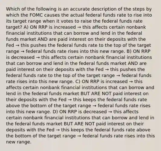 Which of the following is an accurate description of the steps by which the FOMC causes the actual federal funds rate to rise into its target range when it votes to raise the federal funds rate target? A) ON RRP is increased → this affects certain nonbank financial institutions that can borrow and lend in the federal funds market AND are paid interest on their deposits with the Fed → this pushes the federal funds rate to the top of the target range → federal funds rate rises into this new range. B) ON RRP is decreased → this affects certain nonbank financial institutions that can borrow and lend in the federal funds market AND are paid interest on their deposits with the Fed → this pushes the federal funds rate to the top of the target range → federal funds rate rises into this new range. C) ON RRP is increased → this affects certain nonbank financial institutions that can borrow and lend in the federal funds market BUT ARE NOT paid interest on their deposits with the Fed → this keeps the federal funds rate above the bottom of the target range → federal funds rate rises into this new range. D) ON RRP is decreased → this affects certain nonbank financial institutions that can borrow and lend in the federal funds market BUT ARE NOT paid interest on their deposits with the Fed → this keeps the federal funds rate above the bottom of the target range → federal funds rate rises into this new range.