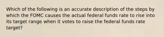 Which of the following is an accurate description of the steps by which the FOMC causes the actual federal funds rate to rise into its target range when it votes to raise the federal funds rate target?