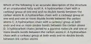 Which of the following is an accurate description of the structure of an unsaturated fatty acid? A. A hydrocarbon chain with a carboxyl group at one end and no double bonds between the carbon atoms B. A hydrocarbon chain with a carboxyl group at one end and one or more double bonds between the carbon atoms C. A hydrocarbon chain with a carboxyl group at both ends and one or more double bonds between the carbon atoms D. 3 hydrocarbon chains joined to a glycerol molecule and one or more double bonds between the carbon atoms E. A hydrocarbon chain with a carboxyl group at both ends and no double bonds between the carbon atoms