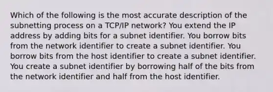 Which of the following is the most accurate description of the subnetting process on a TCP/IP network? You extend the IP address by adding bits for a subnet identifier. You borrow bits from the network identifier to create a subnet identifier. You borrow bits from the host identifier to create a subnet identifier. You create a subnet identifier by borrowing half of the bits from the network identifier and half from the host identifier.