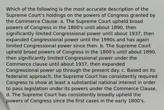 Which of the following is the most accurate description of the Supreme Court's holdings on the powers of Congress granted by the Commerce Clause: a. The Supreme Court upheld broad powers of Congress in the 1800's until about 1890, then significantly limited Congressional power until about 1937, then expanded Congressional power until the 1990s and has again limited Congressional power since then. b. The Supreme Court upheld broad powers of Congress in the 1800's until about 1890, then significantly limited Congressional power under the Commerce clause until about 1937, then expanded Congressional power up through the present day. c. Based on its federalist approach, the Supreme Court has consistently required Congress to show at least a substantial national interest in order to pass legislation under its powers under the Commerce Clause. d. The Supreme Court has consistently broadly upheld the powers of Congress since the first cases in the early 1800's.