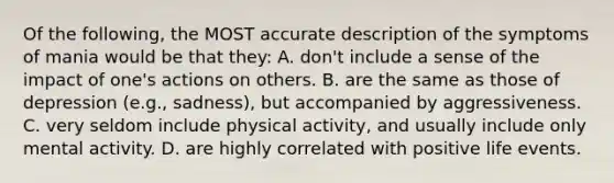 Of the following, the MOST accurate description of the symptoms of mania would be that they: A. don't include a sense of the impact of one's actions on others. B. are the same as those of depression (e.g., sadness), but accompanied by aggressiveness. C. very seldom include physical activity, and usually include only mental activity. D. are highly correlated with positive life events.