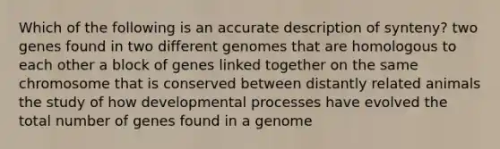 Which of the following is an accurate description of synteny? two genes found in two different genomes that are homologous to each other a block of genes linked together on the same chromosome that is conserved between distantly related animals the study of how developmental processes have evolved the total number of genes found in a genome