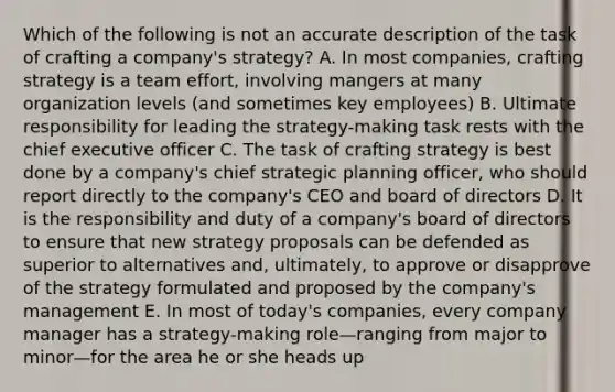 Which of the following is not an accurate description of the task of crafting a company's strategy? A. In most companies, crafting strategy is a team effort, involving mangers at many organization levels (and sometimes key employees) B. Ultimate responsibility for leading the strategy-making task rests with the chief executive officer C. The task of crafting strategy is best done by a company's chief strategic planning officer, who should report directly to the company's CEO and board of directors D. It is the responsibility and duty of a company's board of directors to ensure that new strategy proposals can be defended as superior to alternatives and, ultimately, to approve or disapprove of the strategy formulated and proposed by the company's management E. In most of today's companies, every company manager has a strategy-making role—ranging from major to minor—for the area he or she heads up