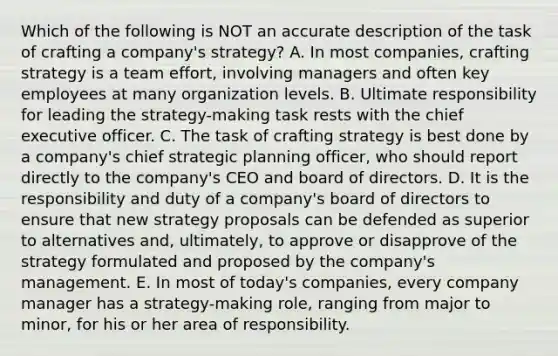 Which of the following is NOT an accurate description of the task of crafting a company's strategy? A. In most companies, crafting strategy is a team effort, involving managers and often key employees at many organization levels. B. Ultimate responsibility for leading the strategy-making task rests with the chief executive officer. C. The task of crafting strategy is best done by a company's chief strategic planning officer, who should report directly to the company's CEO and board of directors. D. It is the responsibility and duty of a company's board of directors to ensure that new strategy proposals can be defended as superior to alternatives and, ultimately, to approve or disapprove of the strategy formulated and proposed by the company's management. E. In most of today's companies, every company manager has a strategy-making role, ranging from major to minor, for his or her area of responsibility.