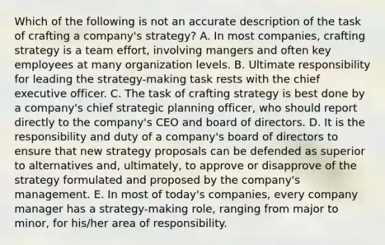 Which of the following is not an accurate description of the task of crafting a company's strategy? A. In most companies, crafting strategy is a team effort, involving mangers and often key employees at many organization levels. B. Ultimate responsibility for leading the strategy-making task rests with the chief executive officer. C. The task of crafting strategy is best done by a company's chief strategic planning officer, who should report directly to the company's CEO and board of directors. D. It is the responsibility and duty of a company's board of directors to ensure that new strategy proposals can be defended as superior to alternatives and, ultimately, to approve or disapprove of the strategy formulated and proposed by the company's management. E. In most of today's companies, every company manager has a strategy-making role, ranging from major to minor, for his/her area of responsibility.