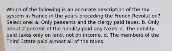 Which of the following is an accurate description of the tax system in France in the years preceding the French Revolution? Select one: a. Only peasants and the clergy paid taxes. b. Only about 2 percent of the nobility paid any taxes. c. The nobility paid taxes only on land, not on income. d. The members of the Third Estate paid almost all of the taxes.