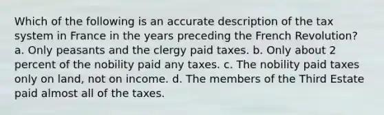 Which of the following is an accurate description of the tax system in France in the years preceding the French Revolution? a. Only peasants and the clergy paid taxes. b. Only about 2 percent of the nobility paid any taxes. c. The nobility paid taxes only on land, not on income. d. The members of the Third Estate paid almost all of the taxes.