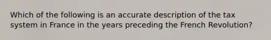 Which of the following is an accurate description of the tax system in France in the years preceding the French Revolution?