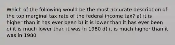 Which of the following would be the most accurate description of the top marginal tax rate of the federal income tax? a) it is higher than it has ever been b) it is lower than it has ever been c) it is much lower than it was in 1980 d) it is much higher than it was in 1980