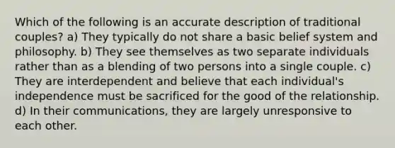 Which of the following is an accurate description of traditional couples? a) They typically do not share a basic belief system and philosophy. b) They see themselves as two separate individuals rather than as a blending of two persons into a single couple. c) They are interdependent and believe that each individual's independence must be sacrificed for the good of the relationship. d) In their communications, they are largely unresponsive to each other.